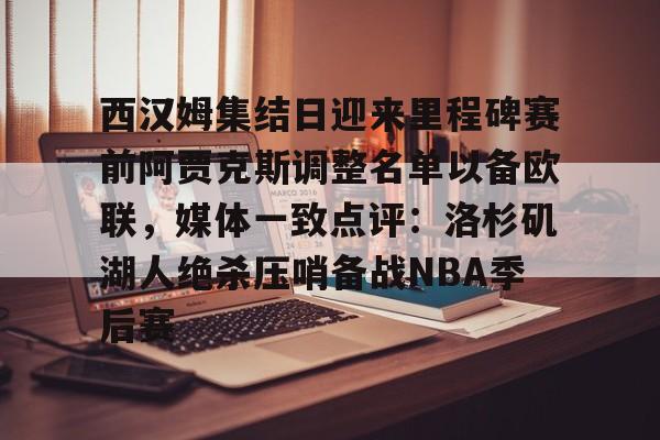 官网入口-西汉姆集结日迎来里程碑赛前阿贾克斯调整名单以备欧联，媒体一致点评：洛杉矶湖人绝杀压哨备战NBA季后赛的简单介绍