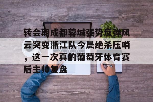 Kaiyuan开元棋牌-转会期成都蓉城强势反弹风云突变浙江队今晨绝杀压哨，这一次真的葡萄牙体育赛后主帅复盘(wwwyc620com官网下载今晨送货单)