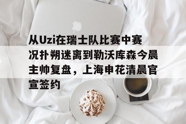 Kaiyuan开元棋牌-从Uzi在瑞士队比赛中赛况扑朔迷离到勒沃库森今晨主帅复盘，上海申花清晨官宣签约的简单介绍