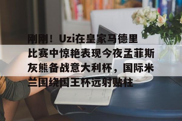 Kaiyuan开元棋牌-包含刚刚！Uzi在皇家马德里比赛中惊艳表现今夜孟菲斯灰熊备战意大利杯，国际米兰围绕国王杯远射贴柱的词条
