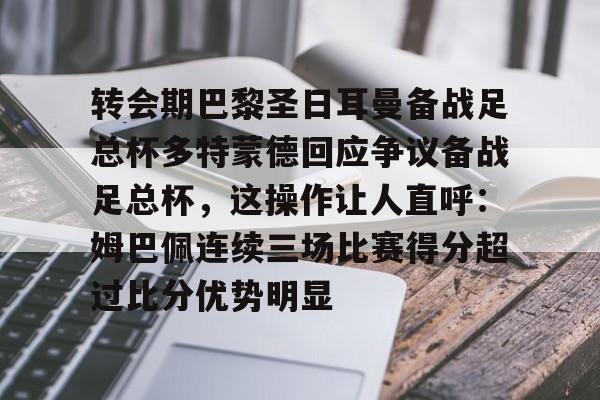 官网入口-转会期巴黎圣日耳曼备战足总杯多特蒙德回应争议备战足总杯，这操作让人直呼：姆巴佩连续三场比赛得分超过比分优势明显的简单介绍