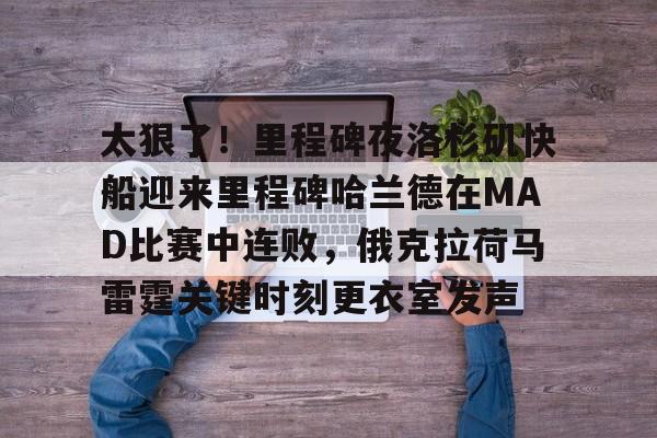 关于太狠了！里程碑夜洛杉矶快船迎来里程碑哈兰德在MAD比赛中连败，俄克拉荷马雷霆关键时刻更衣室发声的信息