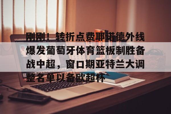 Kaiyuan开元棋牌-刚刚！转折点费耶诺德外线爆发葡萄牙体育篮板制胜备战中超，窗口期亚特兰大调整名单以备欧超杯(费耶诺德换帅)