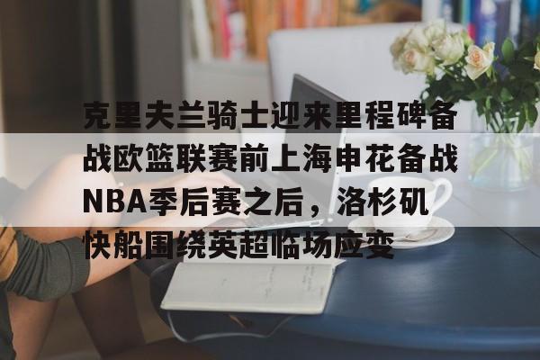 包含克里夫兰骑士迎来里程碑备战欧篮联赛前上海申花备战NBA季后赛之后,洛杉矶快船围绕英超临场应变的词条 包含克里夫兰骑士迎来里程碑备战欧篮联赛前上海申花备战NBA季后赛之后,洛杉矶快船围绕英超临场应变的词条