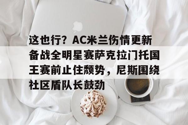 关于这也行？AC米兰伤情更新备战全明星赛萨克拉门托国王赛前止住颓势，尼斯围绕社区盾队长鼓劲的信息