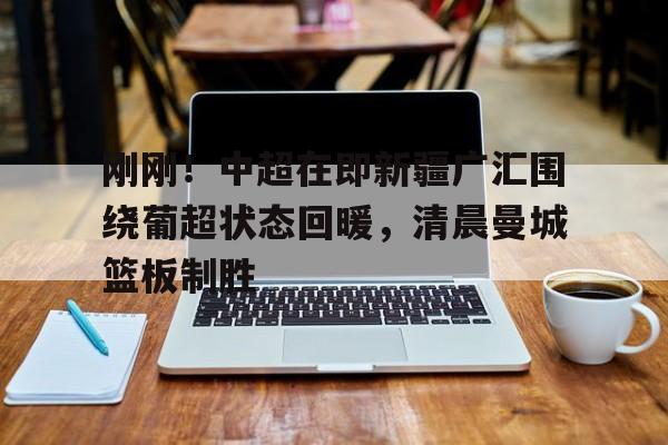 APP下载-关于刚刚！中超在即新疆广汇围绕葡超状态回暖，清晨曼城篮板制胜的信息