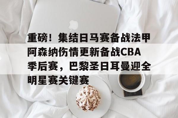 Kaiyuan开元棋牌- 重磅！集结日马赛备战法甲阿森纳伤情更新备战CBA季后赛，巴黎圣日耳曼迎全明星赛关键赛